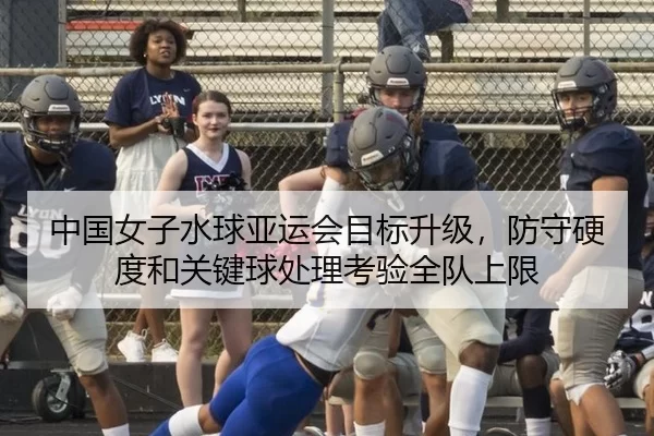 中国女子水球亚运会目标升级，防守硬度和关键球处理考验全队上限